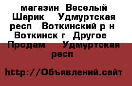 магазин “Веселый Шарик“ - Удмуртская респ., Воткинский р-н, Воткинск г. Другое » Продам   . Удмуртская респ.